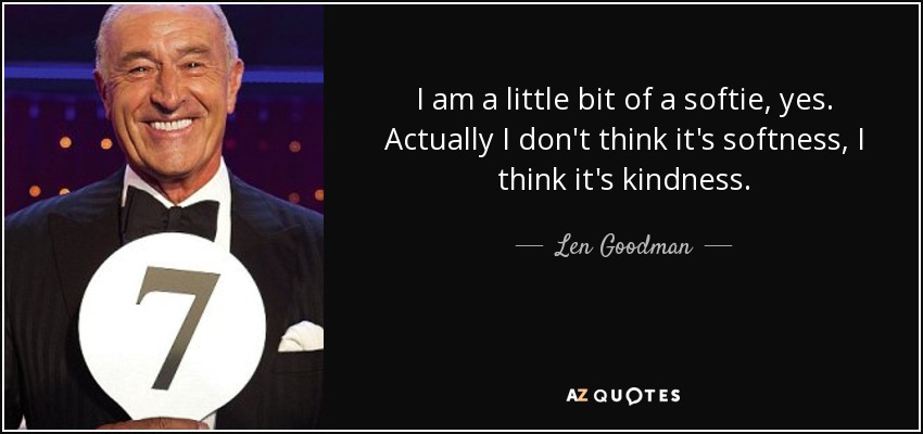 I am a little bit of a softie, yes. Actually I don't think it's softness, I think it's kindness. - Len Goodman