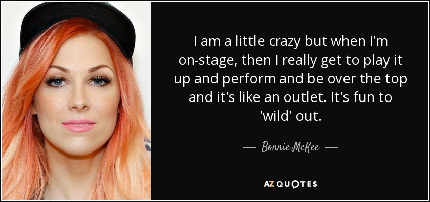 I am a little crazy but when I'm on-stage, then I really get to play it up and perform and be over the top and it's like an outlet. It's fun to 'wild' out. - Bonnie McKee