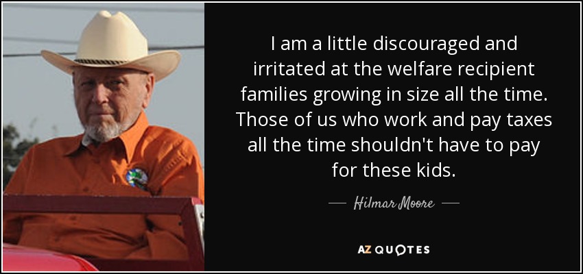 I am a little discouraged and irritated at the welfare recipient families growing in size all the time. Those of us who work and pay taxes all the time shouldn't have to pay for these kids. - Hilmar Moore