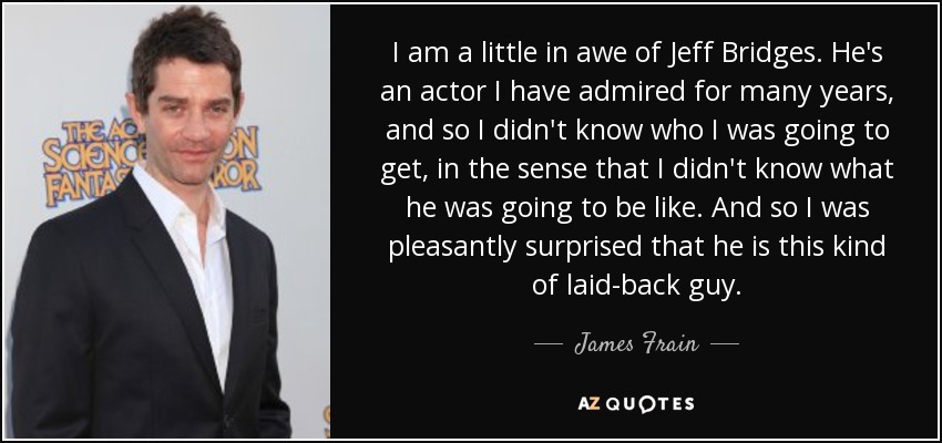 I am a little in awe of Jeff Bridges. He's an actor I have admired for many years, and so I didn't know who I was going to get, in the sense that I didn't know what he was going to be like. And so I was pleasantly surprised that he is this kind of laid-back guy. - James Frain