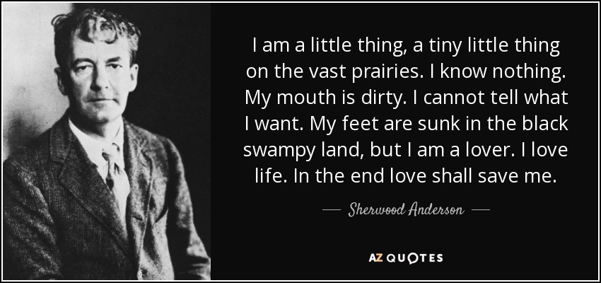 I am a little thing, a tiny little thing on the vast prairies. I know nothing. My mouth is dirty. I cannot tell what I want. My feet are sunk in the black swampy land, but I am a lover. I love life. In the end love shall save me. - Sherwood Anderson