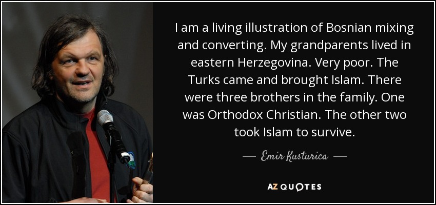 I am a living illustration of Bosnian mixing and converting. My grandparents lived in eastern Herzegovina. Very poor. The Turks came and brought Islam. There were three brothers in the family. One was Orthodox Christian. The other two took Islam to survive. - Emir Kusturica