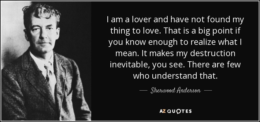 I am a lover and have not found my thing to love. That is a big point if you know enough to realize what I mean. It makes my destruction inevitable, you see. There are few who understand that. - Sherwood Anderson