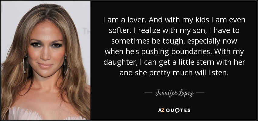 I am a lover. And with my kids I am even softer. I realize with my son, I have to sometimes be tough, especially now when he's pushing boundaries. With my daughter, I can get a little stern with her and she pretty much will listen. - Jennifer Lopez