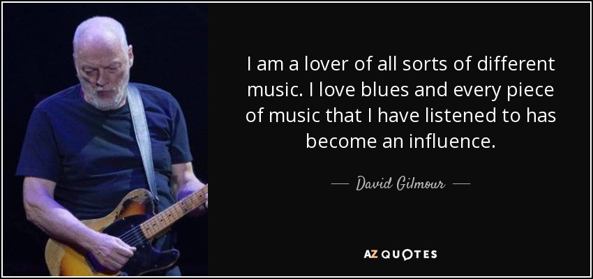 I am a lover of all sorts of different music. I love blues and every piece of music that I have listened to has become an influence. - David Gilmour