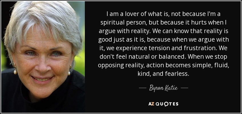 I am a lover of what is, not because I'm a spiritual person, but because it hurts when I argue with reality. We can know that reality is good just as it is, because when we argue with it, we experience tension and frustration. We don't feel natural or balanced. When we stop opposing reality, action becomes simple, fluid, kind, and fearless. - Byron Katie