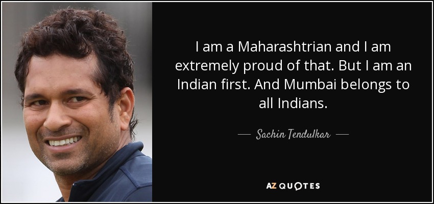 I am a Maharashtrian and I am extremely proud of that. But I am an Indian first. And Mumbai belongs to all Indians. - Sachin Tendulkar