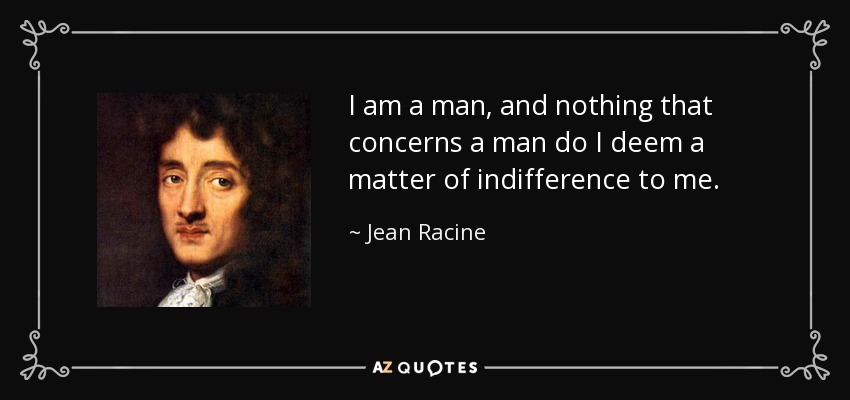I am a man, and nothing that concerns a man do I deem a matter of indifference to me. - Jean Racine