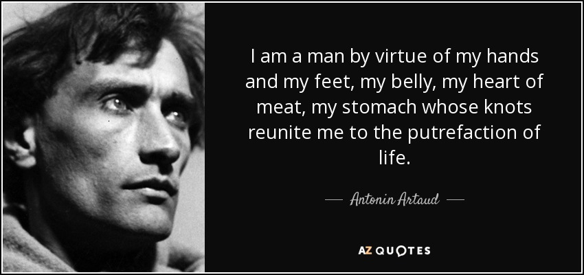 I am a man by virtue of my hands and my feet, my belly, my heart of meat, my stomach whose knots reunite me to the putrefaction of life. - Antonin Artaud