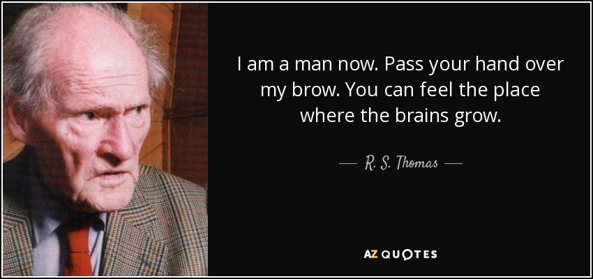I am a man now. Pass your hand over my brow. You can feel the place where the brains grow. - R. S. Thomas