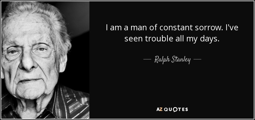 I am a man of constant sorrow. I've seen trouble all my days. - Ralph Stanley