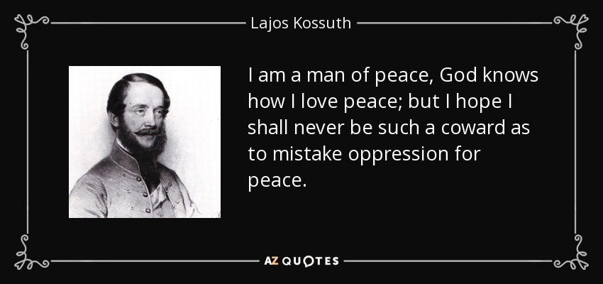 I am a man of peace, God knows how I love peace; but I hope I shall never be such a coward as to mistake oppression for peace. - Lajos Kossuth