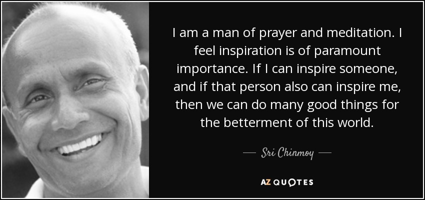 I am a man of prayer and meditation. I feel inspiration is of paramount importance. If I can inspire someone, and if that person also can inspire me, then we can do many good things for the betterment of this world. - Sri Chinmoy