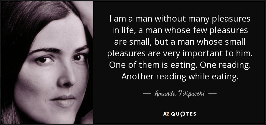 I am a man without many pleasures in life, a man whose few pleasures are small, but a man whose small pleasures are very important to him. One of them is eating. One reading. Another reading while eating. - Amanda Filipacchi
