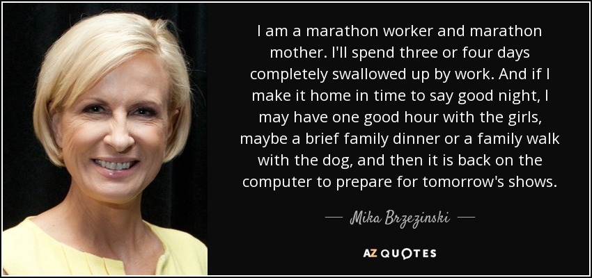 I am a marathon worker and marathon mother. I'll spend three or four days completely swallowed up by work. And if I make it home in time to say good night, I may have one good hour with the girls, maybe a brief family dinner or a family walk with the dog, and then it is back on the computer to prepare for tomorrow's shows. - Mika Brzezinski