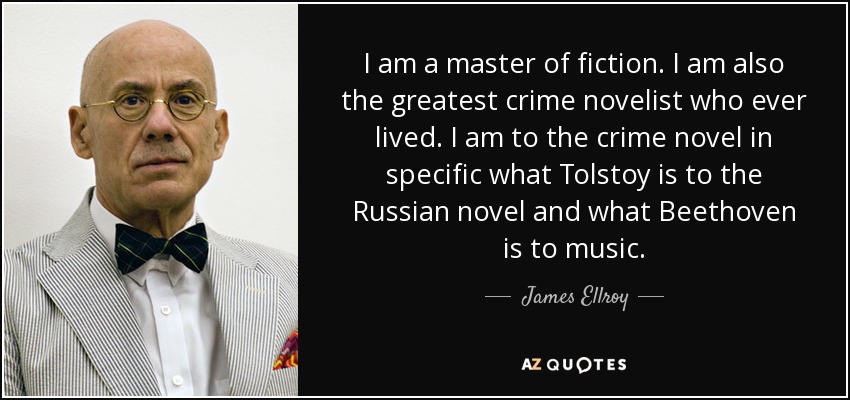 I am a master of fiction. I am also the greatest crime novelist who ever lived. I am to the crime novel in specific what Tolstoy is to the Russian novel and what Beethoven is to music. - James Ellroy
