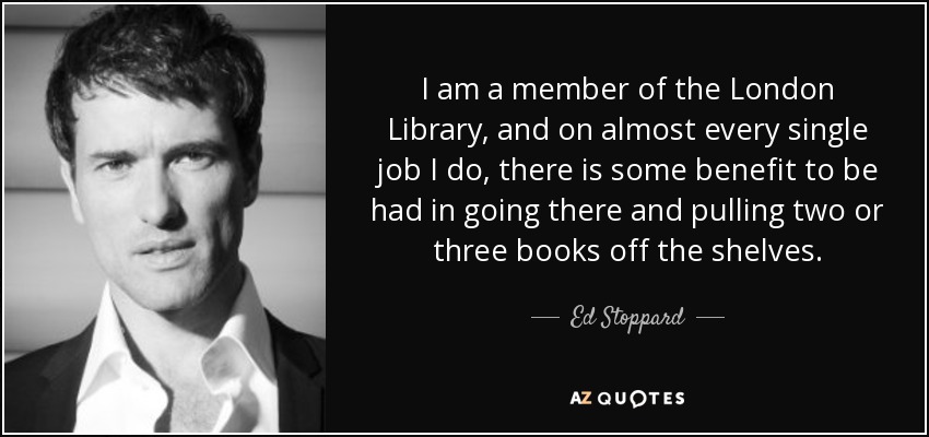 I am a member of the London Library, and on almost every single job I do, there is some benefit to be had in going there and pulling two or three books off the shelves. - Ed Stoppard