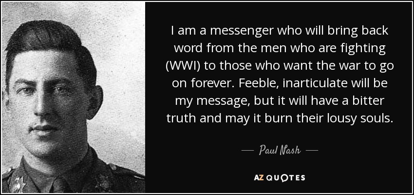 I am a messenger who will bring back word from the men who are fighting (WWI) to those who want the war to go on forever. Feeble, inarticulate will be my message, but it will have a bitter truth and may it burn their lousy souls. - Paul Nash