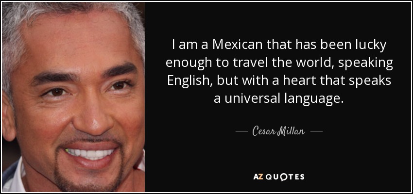 I am a Mexican that has been lucky enough to travel the world, speaking English, but with a heart that speaks a universal language. - Cesar Millan