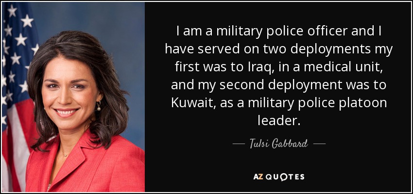 I am a military police officer and I have served on two deployments my first was to Iraq, in a medical unit, and my second deployment was to Kuwait, as a military police platoon leader. - Tulsi Gabbard