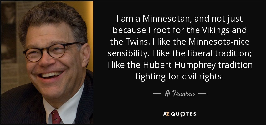 I am a Minnesotan, and not just because I root for the Vikings and the Twins. I like the Minnesota-nice sensibility. I like the liberal tradition; I like the Hubert Humphrey tradition fighting for civil rights. - Al Franken