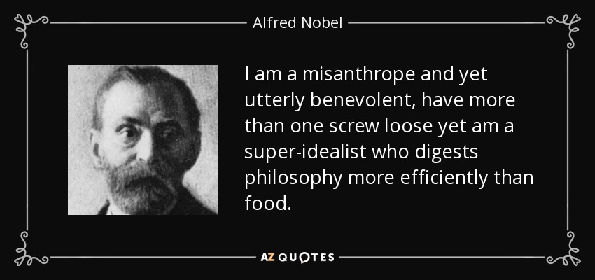 I am a misanthrope and yet utterly benevolent, have more than one screw loose yet am a super-idealist who digests philosophy more efficiently than food. - Alfred Nobel