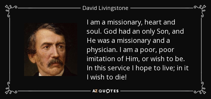 I am a missionary, heart and soul. God had an only Son, and He was a missionary and a physician. I am a poor, poor imitation of Him, or wish to be. In this service I hope to live; in it I wish to die! - David Livingstone