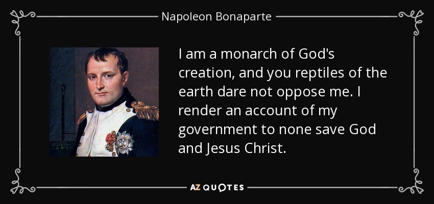 I am a monarch of God's creation, and you reptiles of the earth dare not oppose me. I render an account of my government to none save God and Jesus Christ. - Napoleon Bonaparte