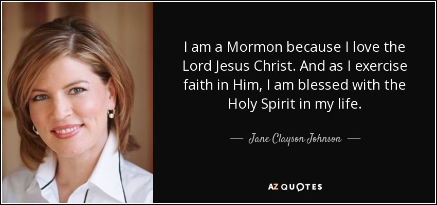 I am a Mormon because I love the Lord Jesus Christ. And as I exercise faith in Him, I am blessed with the Holy Spirit in my life. - Jane Clayson Johnson