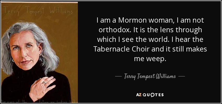 I am a Mormon woman, I am not orthodox. It is the lens through which I see the world. I hear the Tabernacle Choir and it still makes me weep. - Terry Tempest Williams
