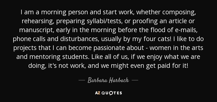 I am a morning person and start work, whether composing, rehearsing, preparing syllabi/tests, or proofing an article or manuscript, early in the morning before the flood of e-mails, phone calls and disturbances, usually by my four cats! I like to do projects that I can become passionate about - women in the arts and mentoring students. Like all of us, if we enjoy what we are doing, it's not work, and we might even get paid for it! - Barbara Harbach