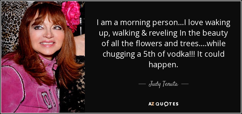 I am a morning person...I love waking up, walking & reveling In the beauty of all the flowers and trees....while chugging a 5th of vodka!!! It could happen. - Judy Tenuta