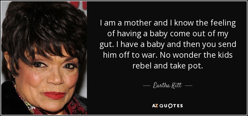 I am a mother and I know the feeling of having a baby come out of my gut. I have a baby and then you send him off to war. No wonder the kids rebel and take pot. - Eartha Kitt