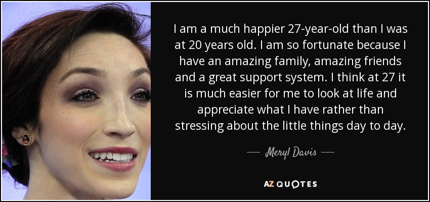 I am a much happier 27-year-old than I was at 20 years old. I am so fortunate because I have an amazing family, amazing friends and a great support system. I think at 27 it is much easier for me to look at life and appreciate what I have rather than stressing about the little things day to day. - Meryl Davis