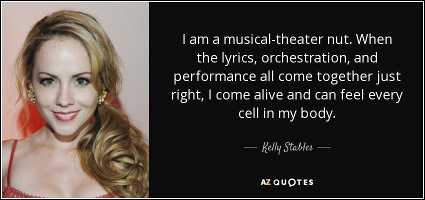 I am a musical-theater nut. When the lyrics, orchestration, and performance all come together just right, I come alive and can feel every cell in my body. - Kelly Stables