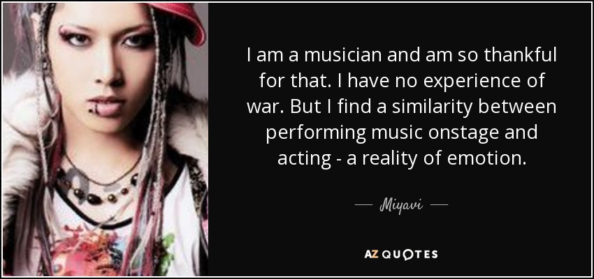 I am a musician and am so thankful for that. I have no experience of war. But I find a similarity between performing music onstage and acting - a reality of emotion. - Miyavi