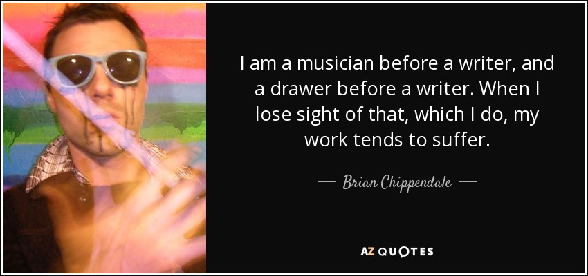 I am a musician before a writer, and a drawer before a writer. When I lose sight of that, which I do, my work tends to suffer. - Brian Chippendale