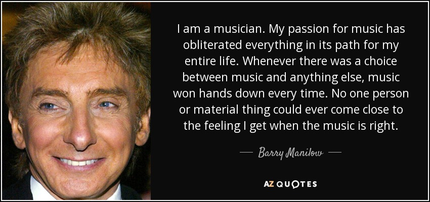 I am a musician. My passion for music has obliterated everything in its path for my entire life. Whenever there was a choice between music and anything else, music won hands down every time. No one person or material thing could ever come close to the feeling I get when the music is right. - Barry Manilow