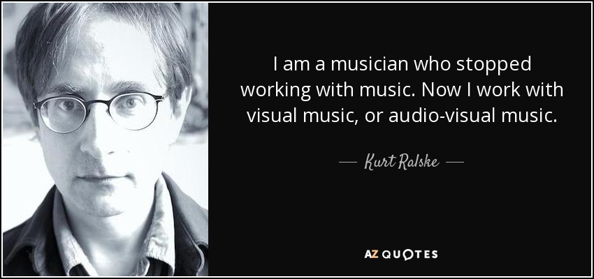 I am a musician who stopped working with music. Now I work with visual music, or audio-visual music. - Kurt Ralske