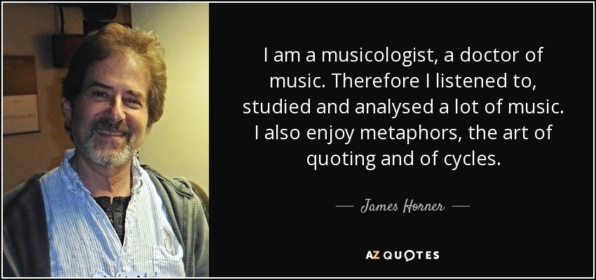 I am a musicologist, a doctor of music. Therefore I listened to, studied and analysed a lot of music. I also enjoy metaphors, the art of quoting and of cycles. - James Horner
