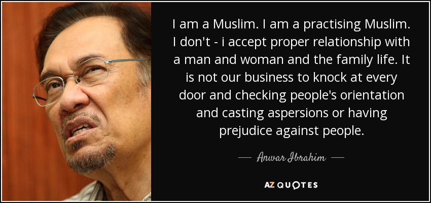 I am a Muslim. I am a practising Muslim. I don't - i accept proper relationship with a man and woman and the family life. It is not our business to knock at every door and checking people's orientation and casting aspersions or having prejudice against people. - Anwar Ibrahim