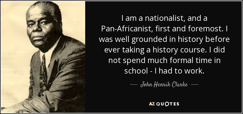 I am a nationalist, and a Pan-Africanist, first and foremost. I was well grounded in history before ever taking a history course. I did not spend much formal time in school - I had to work. - John Henrik Clarke
