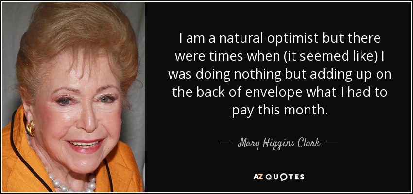 I am a natural optimist but there were times when (it seemed like) I was doing nothing but adding up on the back of envelope what I had to pay this month. - Mary Higgins Clark