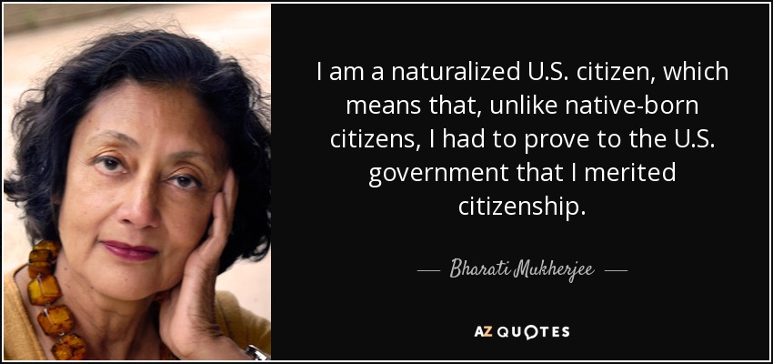 I am a naturalized U.S. citizen, which means that, unlike native-born citizens, I had to prove to the U.S. government that I merited citizenship. - Bharati Mukherjee