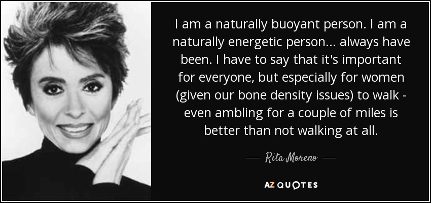 I am a naturally buoyant person. I am a naturally energetic person... always have been. I have to say that it's important for everyone, but especially for women (given our bone density issues) to walk - even ambling for a couple of miles is better than not walking at all. - Rita Moreno