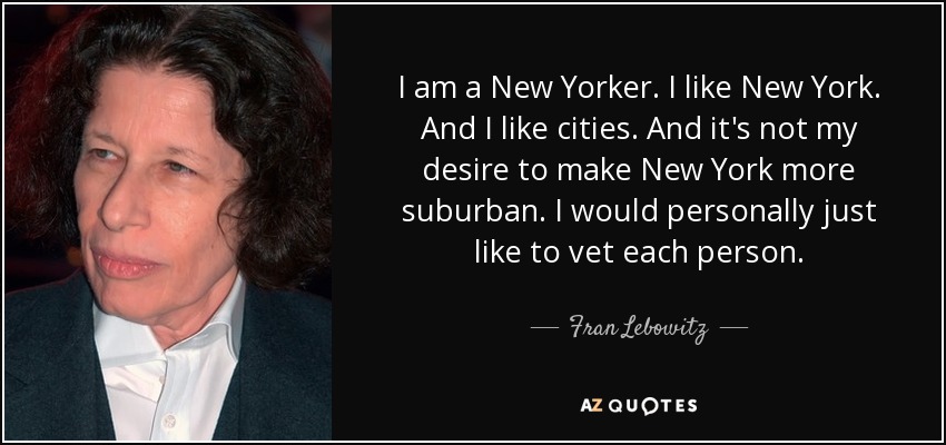 I am a New Yorker. I like New York. And I like cities. And it's not my desire to make New York more suburban. I would personally just like to vet each person. - Fran Lebowitz