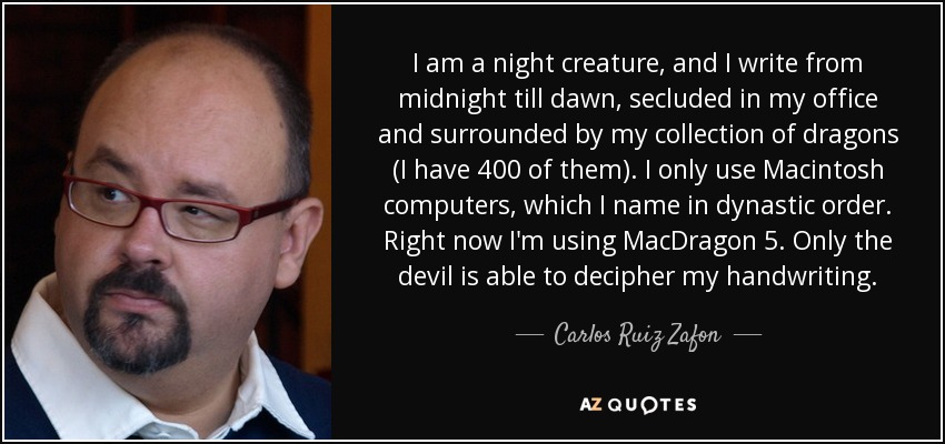 I am a night creature, and I write from midnight till dawn, secluded in my office and surrounded by my collection of dragons (I have 400 of them). I only use Macintosh computers, which I name in dynastic order. Right now I'm using MacDragon 5. Only the devil is able to decipher my handwriting. - Carlos Ruiz Zafon