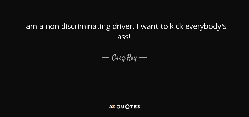 I am a non discriminating driver. I want to kick everybody's ass! - Greg Ray