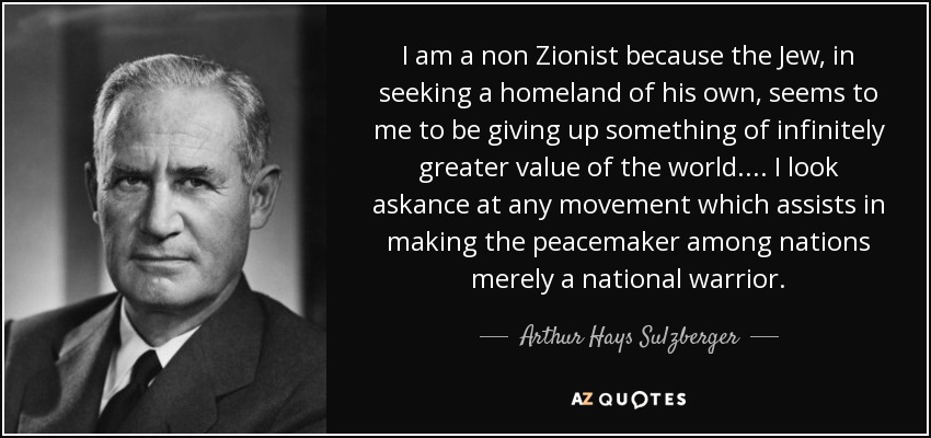 I am a non Zionist because the Jew, in seeking a homeland of his own, seems to me to be giving up something of infinitely greater value of the world. ... I look askance at any movement which assists in making the peacemaker among nations merely a national warrior. - Arthur Hays Sulzberger