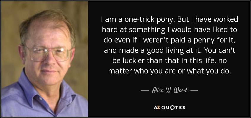 I am a one-trick pony. But I have worked hard at something I would have liked to do even if I weren't paid a penny for it, and made a good living at it. You can't be luckier than that in this life, no matter who you are or what you do. - Allen W. Wood
